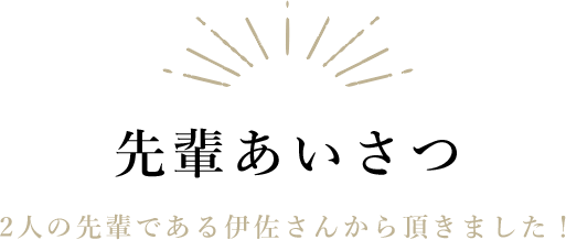 先輩あいさつ|2人の先輩である伊佐さんから頂きました！