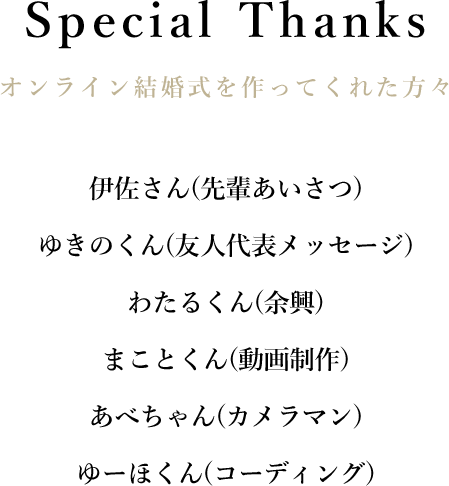 Special Thanks|オンライン結婚式を作ってくれた方々伊佐さん(先輩あいさつ)ゆきのくん(友人代表メッセージ)わたるくん(余興)まことくん(動画制作)あべちゃん(カメラマン)ゆーほくん(コーディング)